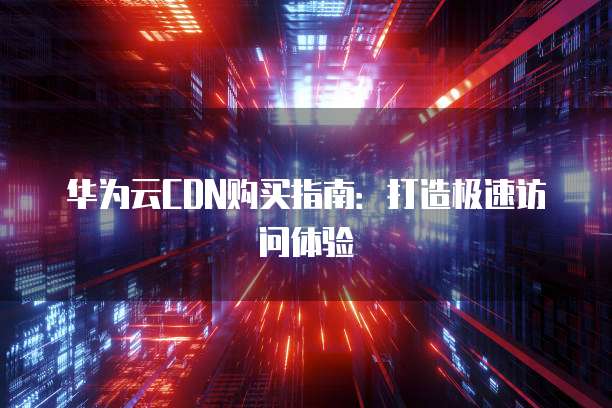 华为云CDN购买指南:打造极速访问体验