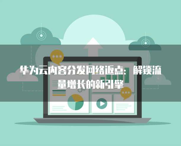 华为云内容分发网络返点:解锁流量增长的新引擎