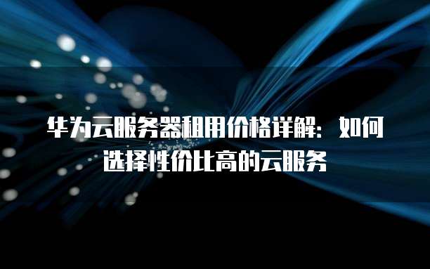 华为云服务器租用价格详解:如何选择性价比高的云服务