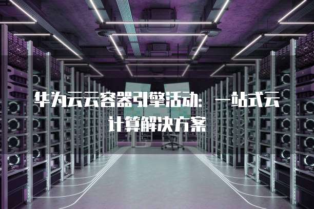 华为云云容器引擎活动:一站式云计算解决方案