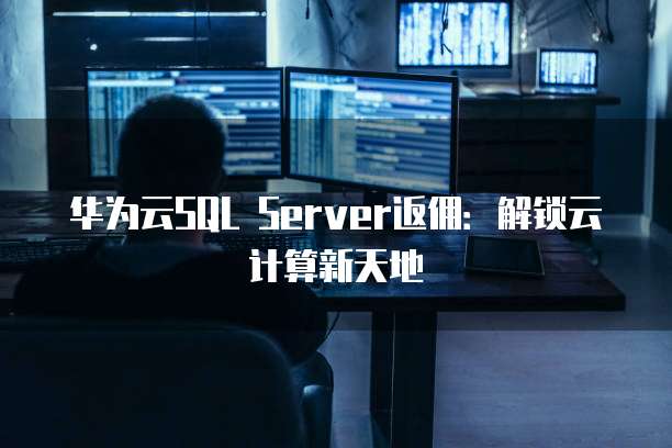 华为云SQL Server返佣：解锁云计算新天地