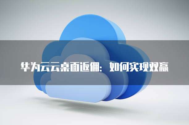华为云云桌面返佣:如何实现双赢