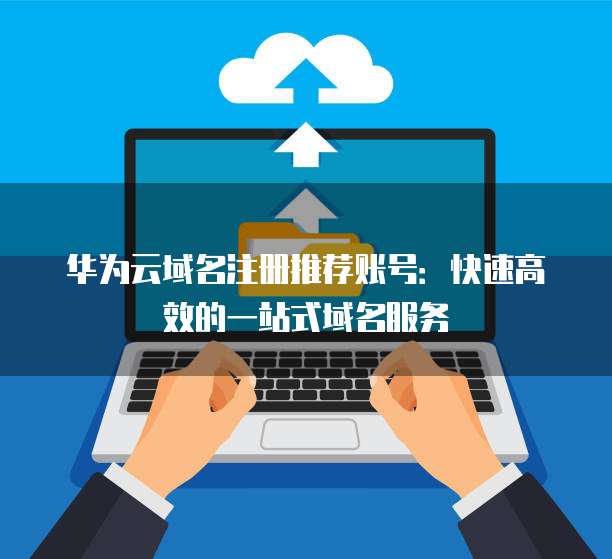 华为云域名注册推荐账号:快速高效的一站式域名服务