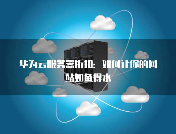 华为云服务器折扣：如何让你的网站如鱼得水