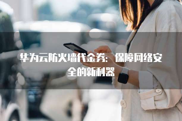 华为云防火墙代金券:保障网络安全的新利器