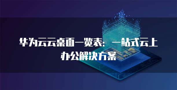 华为云云桌面一览表:一站式云上办公解决方案