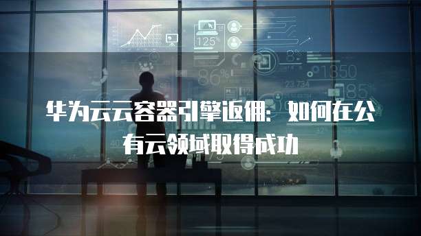 华为云云容器引擎返佣:如何在公有云领域取得成功