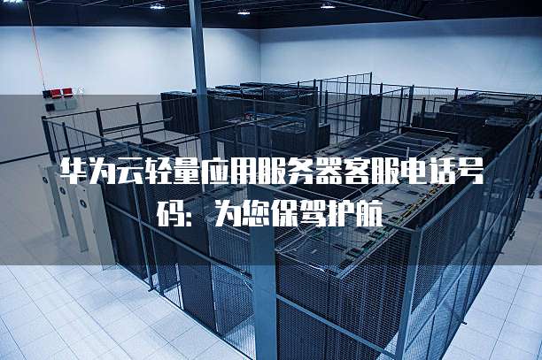 华为云轻量应用服务器客服电话号码:为您保驾护航