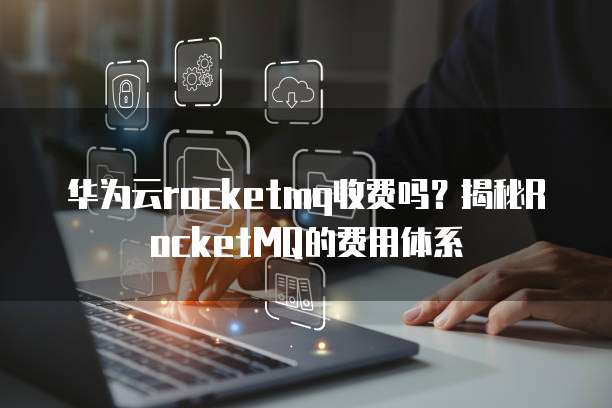 华为云rocketmq收费吗？揭秘RocketMQ的费用体系