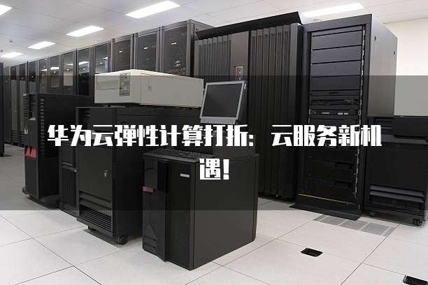 华为云弹性计算打折:云服务新机遇!