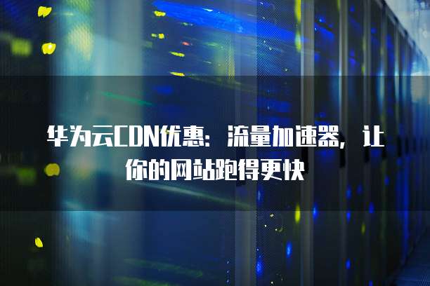 华为云CDN优惠：流量加速器，让你的网站跑得更快