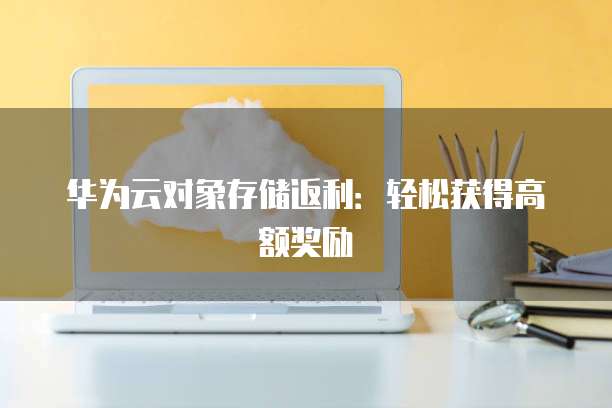华为云对象存储返利:轻松获得高额奖励