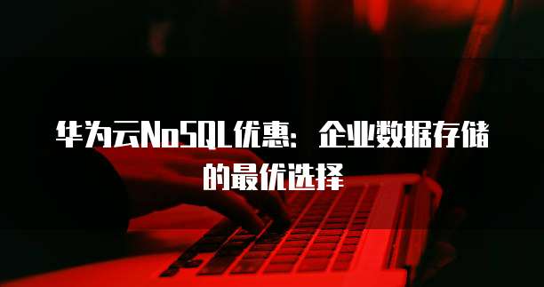 华为云NoSQL优惠:企业数据存储的最优选择