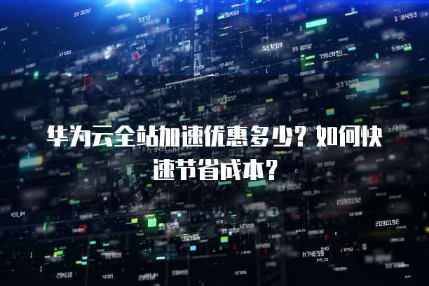 华为云全站加速优惠多少?如何快速节省成本?