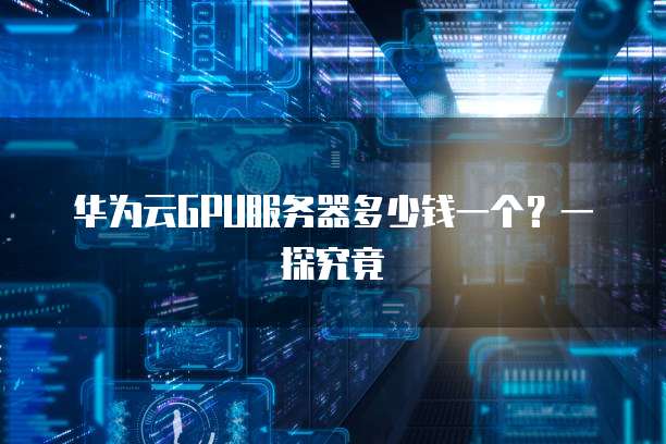 华为云GPU服务器多少钱一个？一探究竟