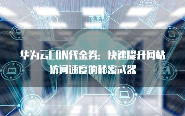 华为云CDN代金券:快速提升网站访问速度的秘密武器