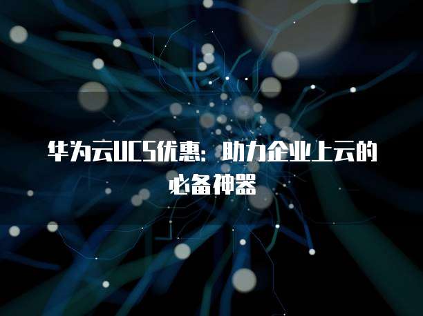 华为云UCS优惠:助力企业上云的必备神器