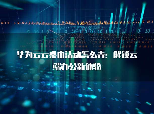 华为云云桌面活动怎么弄:解锁云端办公新体验
