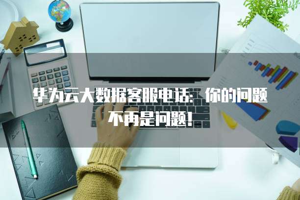华为云大数据客服电话：你的问题不再是问题！