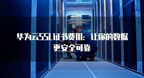 华为云SSL证书费用:让你的数据更安全可靠