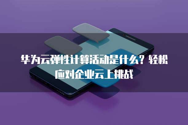 华为云弹性计算活动是什么?轻松应对企业云上挑战