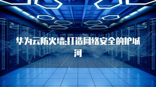 华为云防火墙:打造网络安全的护城河