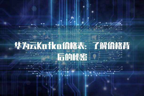 华为云Kafka价格表：了解价格背后的秘密