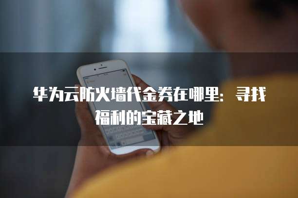 华为云防火墙代金券在哪里:寻找福利的宝藏之地