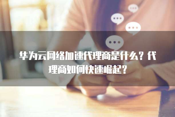 华为云网络加速代理商是什么？代理商如何快速崛起？