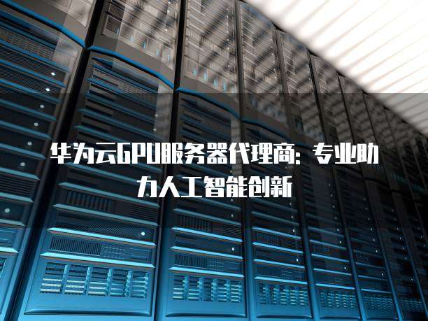 华为云GPU服务器代理商: 专业助力人工智能创新