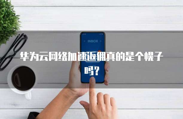 华为云网络加速返佣真的是个幌子吗?