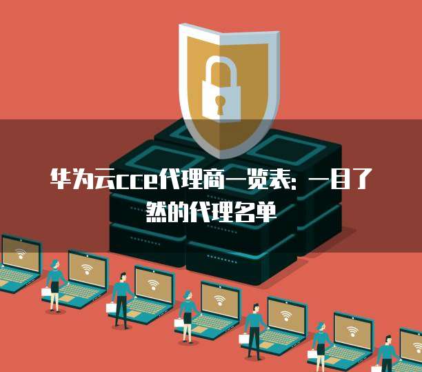 华为云cce代理商一览表: 一目了然的代理名单