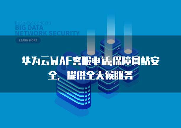 华为云WAF客服电话:保障网站安全,提供全天候服务