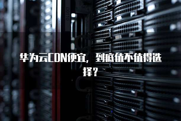 华为云CDN便宜,到底值不值得选择?