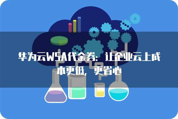 华为云WSA代金券:让企业云上成本更低,更省心
