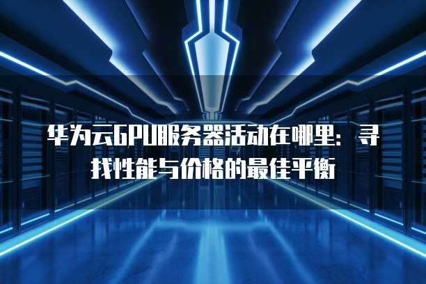 华为云GPU服务器活动在哪里:寻找性能与价格的最佳平衡