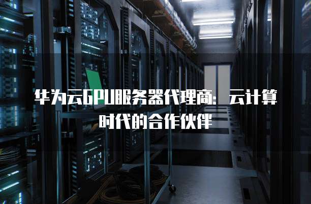 华为云GPU服务器代理商:云计算时代的合作伙伴