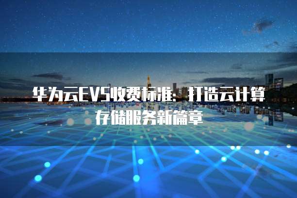 华为云EVS收费标准:打造云计算存储服务新篇章
