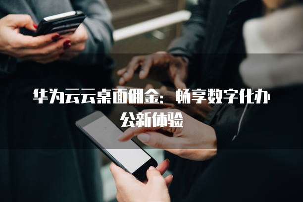 华为云云桌面佣金:畅享数字化办公新体验