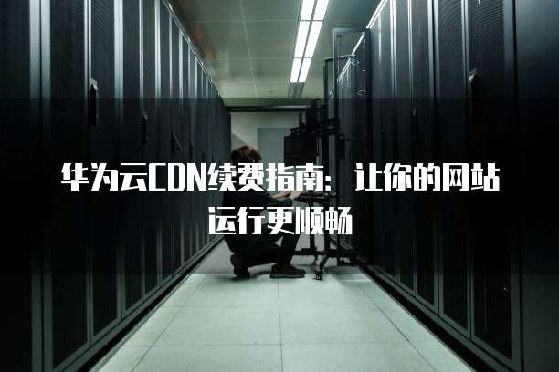 华为云CDN续费指南:让你的网站运行更顺畅