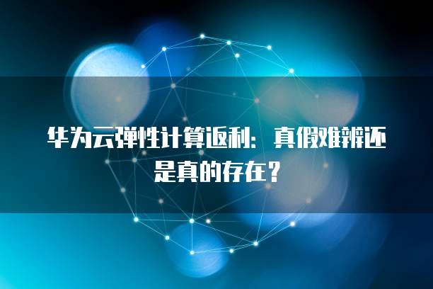华为云弹性计算返利:真假难辨还是真的存在?