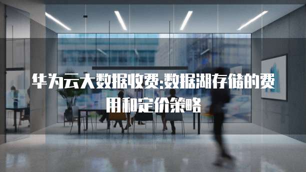 华为云大数据收费:数据湖存储的费用和定价策略