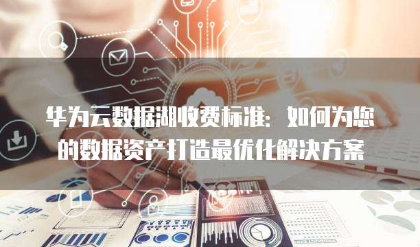 华为云数据湖收费标准:如何为您的数据资产打造最优化解决方案