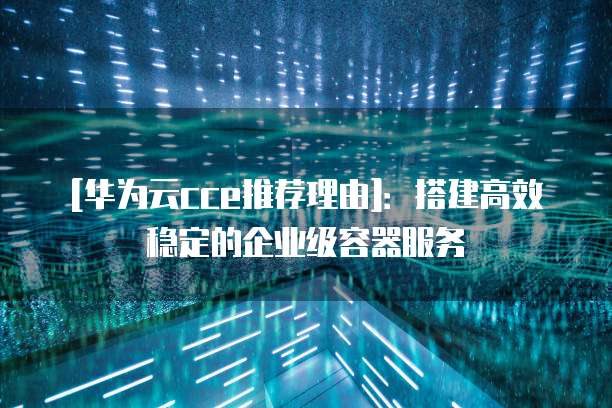 [华为云cce推荐理由]：搭建高效稳定的企业级容器服务