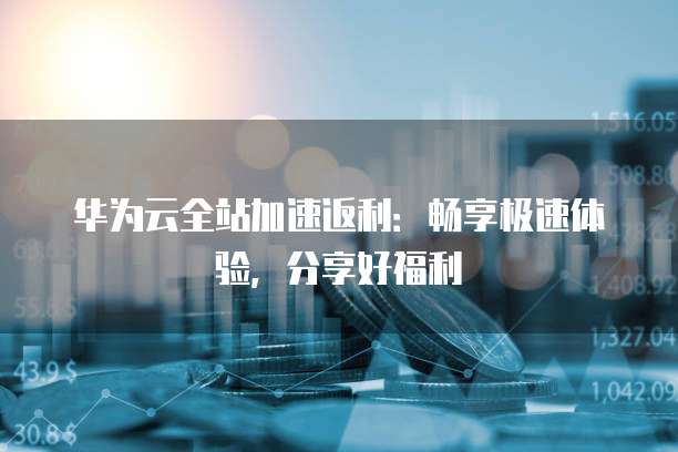 华为云全站加速返利:畅享极速体验,分享好福利