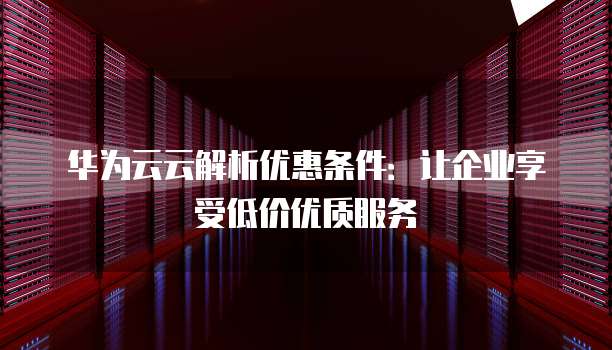 华为云云解析优惠条件:让企业享受低价优质服务