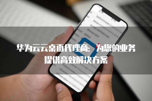 华为云云桌面代理商:为您的业务提供高效解决方案