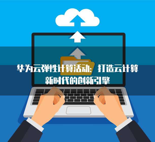 华为云弹性计算活动：打造云计算新时代的创新引擎