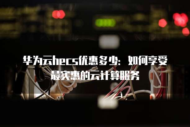 华为云hecs优惠多少:如何享受最实惠的云计算服务