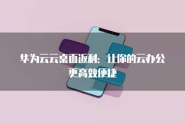 华为云云桌面返利：让你的云办公更高效便捷